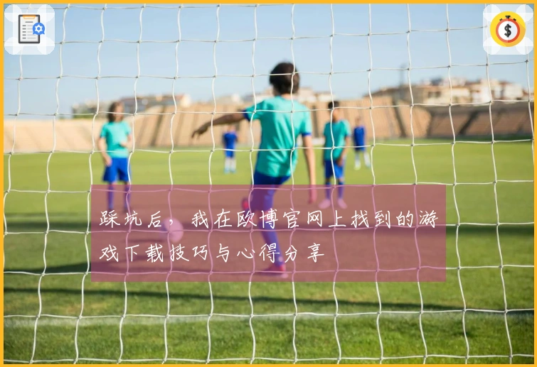 踩坑后，我在欧博官网上找到的游戏下载技巧与心得分享