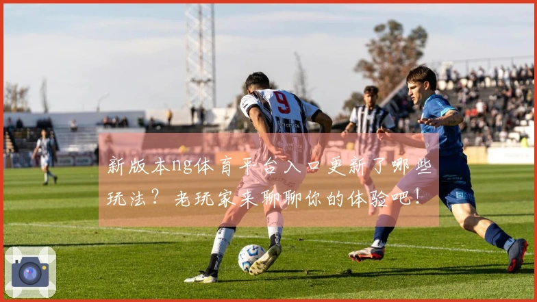 新版本ng体育平台入口更新了哪些玩法？老玩家来聊聊你的体验吧！